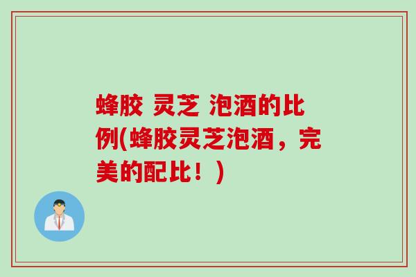 蜂胶 灵芝 泡酒的比例(蜂胶灵芝泡酒，完美的配比！)