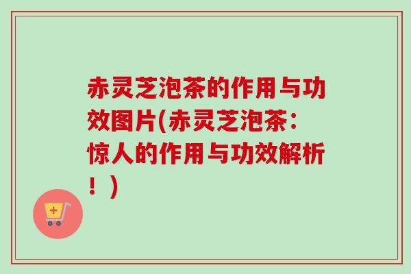 赤灵芝泡茶的作用与功效图片(赤灵芝泡茶：惊人的作用与功效解析！)