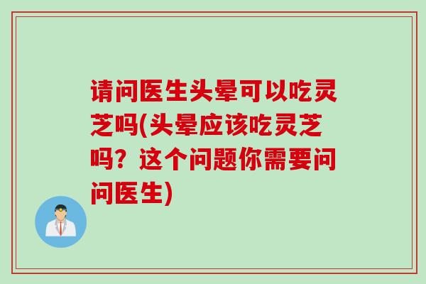 请问医生头晕可以吃灵芝吗(头晕应该吃灵芝吗？这个问题你需要问问医生)