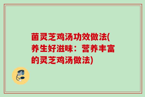 菌灵芝鸡汤功效做法(养生好滋味：营养丰富的灵芝鸡汤做法)