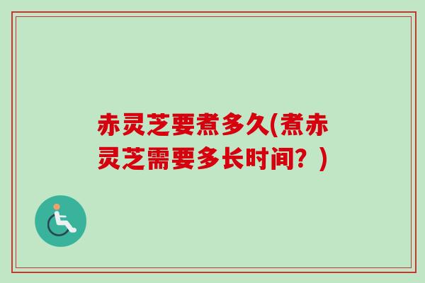 赤灵芝要煮多久(煮赤灵芝需要多长时间？)