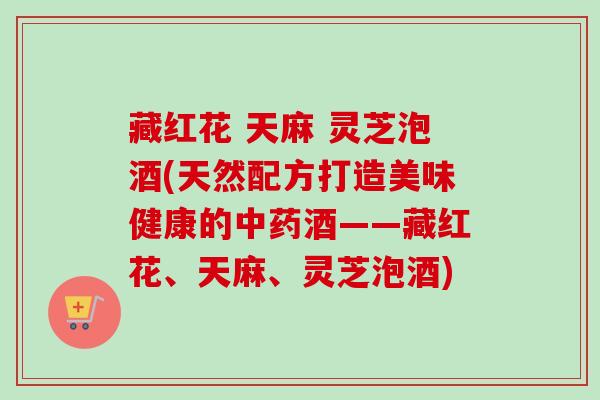 藏红花 天麻 灵芝泡酒(天然配方打造美味健康的中药酒——藏红花、天麻、灵芝泡酒)