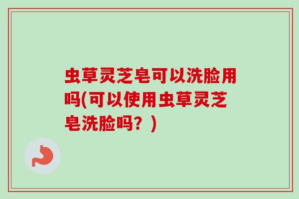 虫草灵芝皂可以洗脸用吗(可以使用虫草灵芝皂洗脸吗？)