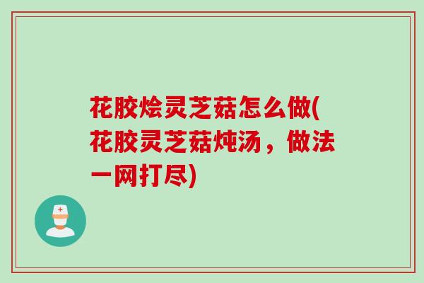 花胶烩灵芝菇怎么做(花胶灵芝菇炖汤，做法一网打尽)