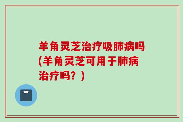 羊角灵芝治疗吸肺病吗(羊角灵芝可用于肺病治疗吗？)