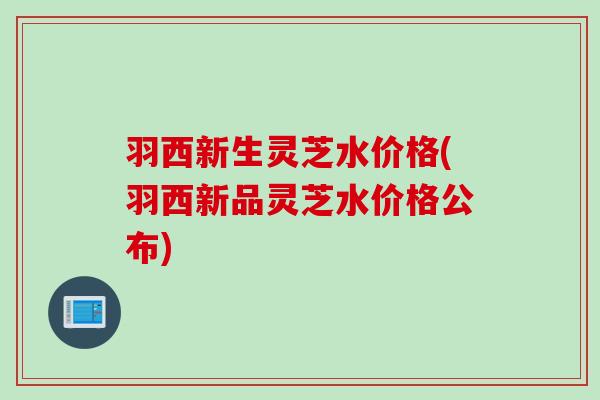 羽西新生灵芝水价格(羽西新品灵芝水价格公布)