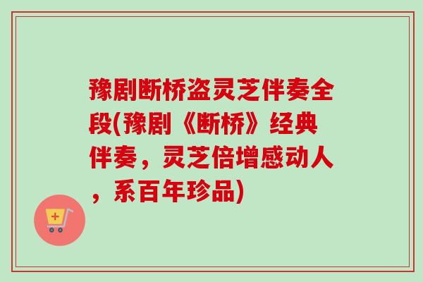 豫剧断桥盗灵芝伴奏全段(豫剧《断桥》经典伴奏，灵芝倍增感动人，系百年珍品)