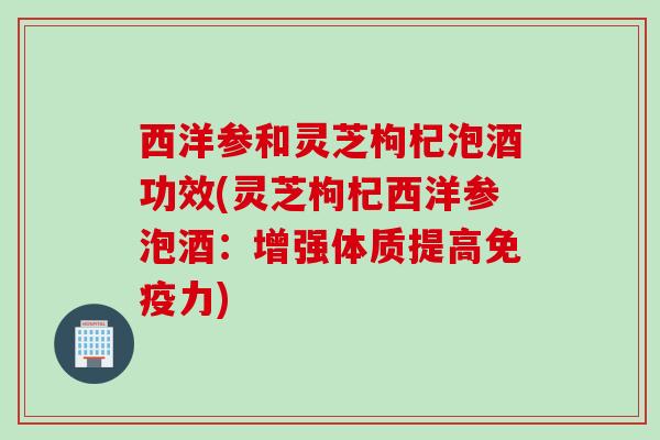 西洋参和灵芝枸杞泡酒功效(灵芝枸杞西洋参泡酒：增强体质提高免疫力)