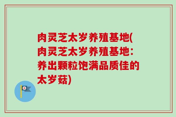 肉灵芝太岁养殖基地(肉灵芝太岁养殖基地：养出颗粒饱满品质佳的太岁菇)