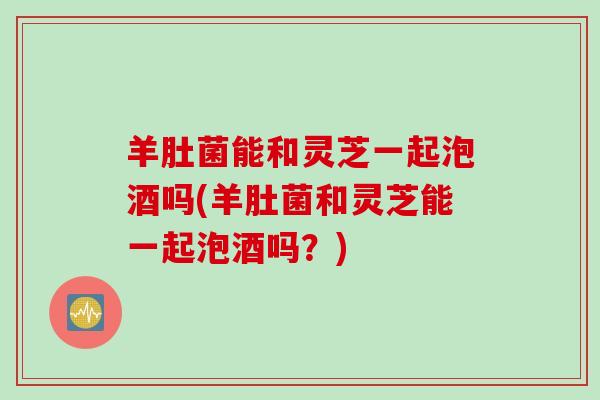 羊肚菌能和灵芝一起泡酒吗(羊肚菌和灵芝能一起泡酒吗?) 羊肚菌能和灵芝一起泡酒吗(羊肚菌和灵芝能一起泡酒吗?)