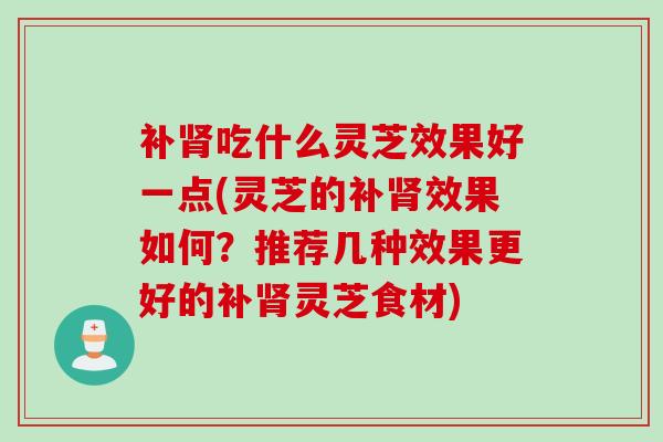 补肾吃什么灵芝效果好一点(灵芝的补肾效果如何？推荐几种效果更好的补肾灵芝食材)