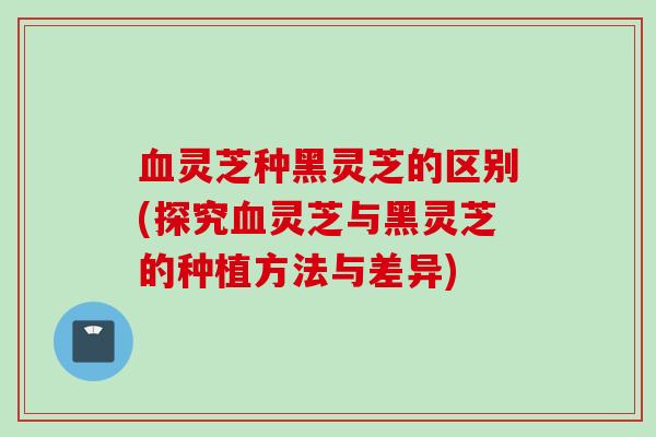 血灵芝种黑灵芝的区别(探究血灵芝与黑灵芝的种植方法与差异)