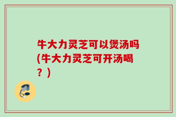 牛大力灵芝可以煲汤吗(牛大力灵芝可开汤喝？)
