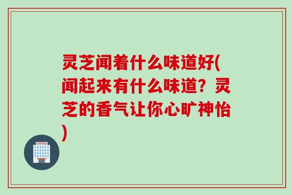 灵芝闻着什么味道好(闻起来有什么味道?灵芝的香气让你心旷神怡) 灵芝闻着什么味道好(闻起来有什么味道?灵芝的香气让你心旷神怡)