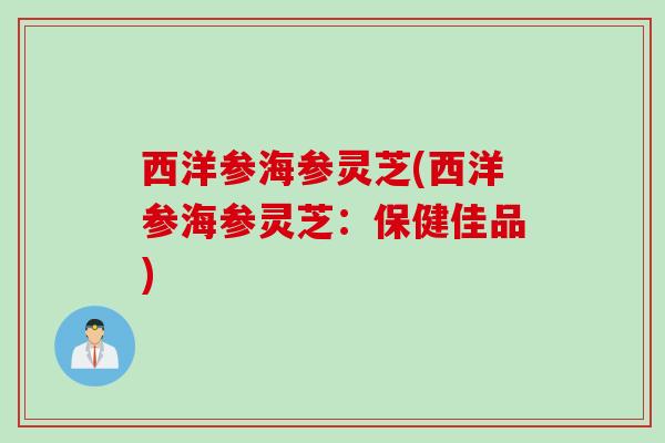 西洋参海参灵芝(西洋参海参灵芝：保健佳品)
