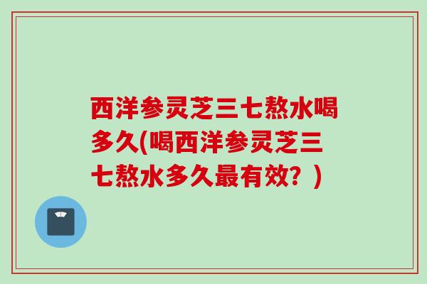 西洋参灵芝三七熬水喝多久(喝西洋参灵芝三七熬水多久有效?) 西洋参灵芝三七熬水喝多久(喝西洋参灵芝三七熬水多久有效?)