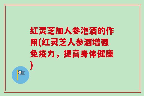 红灵芝加人参泡酒的作用(红灵芝人参酒增强免疫力，提高身体健康)