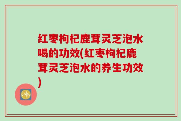 红枣枸杞鹿茸灵芝泡水喝的功效(红枣枸杞鹿茸灵芝泡水的养生功效)