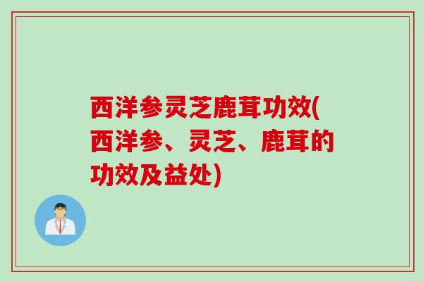 西洋参灵芝鹿茸功效(西洋参、灵芝、鹿茸的功效及益处)
