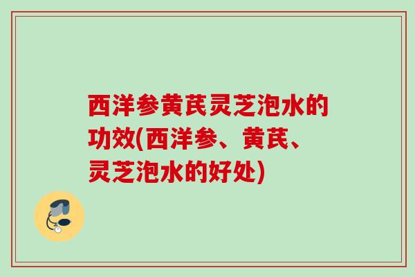 西洋参黄芪灵芝泡水的功效(西洋参、黄芪、灵芝泡水的好处)