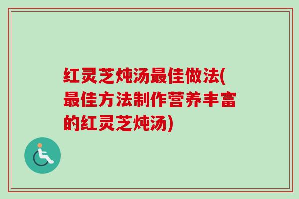 红灵芝炖汤最佳做法(最佳方法制作营养丰富的红灵芝炖汤)