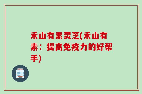 禾山有素灵芝(禾山有素：提高免疫力的好帮手)