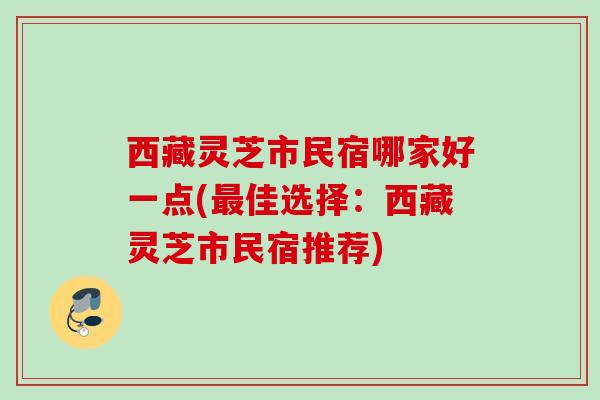 西藏灵芝市民宿哪家好一点(佳选择:西藏灵芝市民宿推荐) 西藏灵芝市民宿哪家好一点(佳选择:西藏灵芝市民宿推荐)