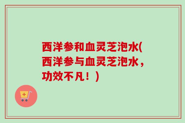 西洋参和血灵芝泡水(西洋参与血灵芝泡水，功效不凡！)