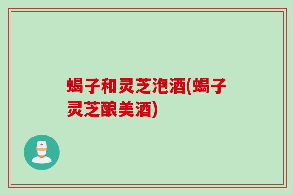 蝎子和灵芝泡酒(蝎子灵芝酿美酒)