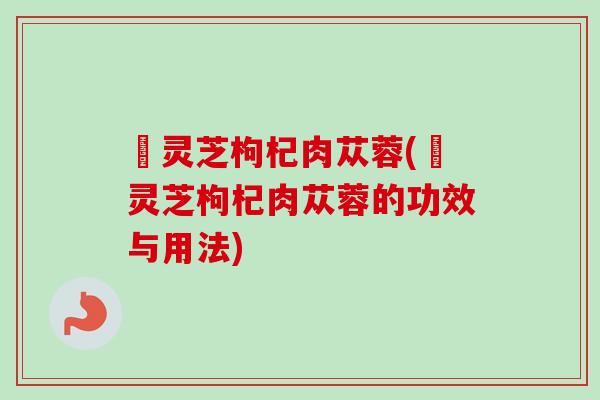 焄灵芝枸杞肉苁蓉(焄灵芝枸杞肉苁蓉的功效与用法)