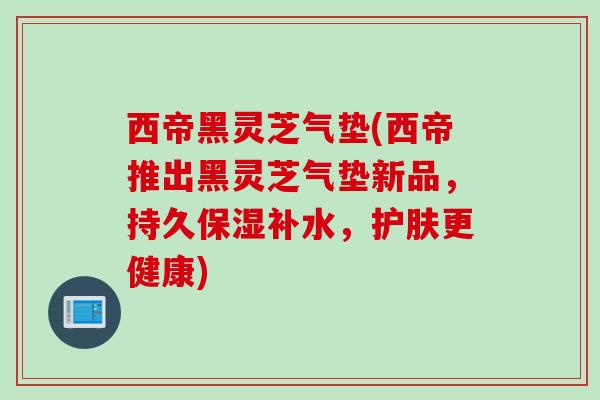 西帝黑灵芝气垫(西帝推出黑灵芝气垫新品，持久保湿补水，护肤更健康)