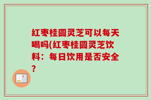 红枣桂圆灵芝可以每天喝吗(红枣桂圆灵芝饮料：每日饮用是否安全？