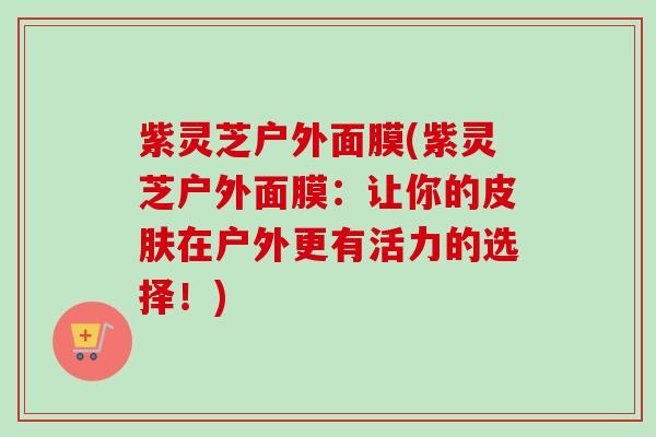 紫灵芝户外面膜(紫灵芝户外面膜：让你的皮肤在户外更有活力的选择！)
