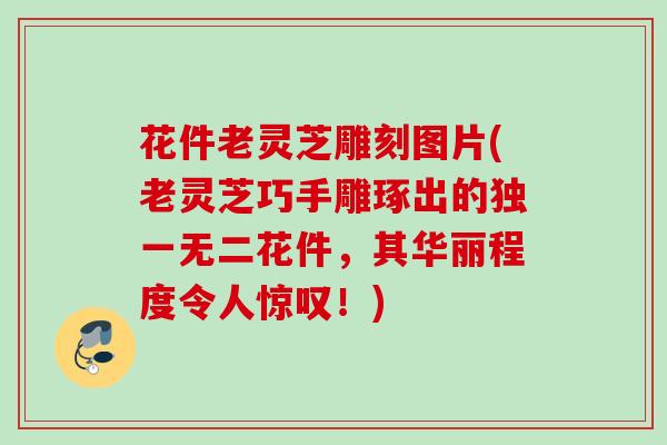 花件老灵芝雕刻图片(老灵芝巧手雕琢出的独一无二花件，其华丽程度令人惊叹！)
