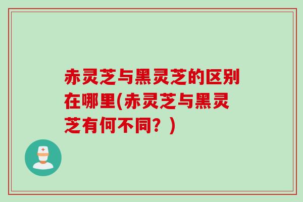 赤灵芝与黑灵芝的区别在哪里(赤灵芝与黑灵芝有何不同？)
