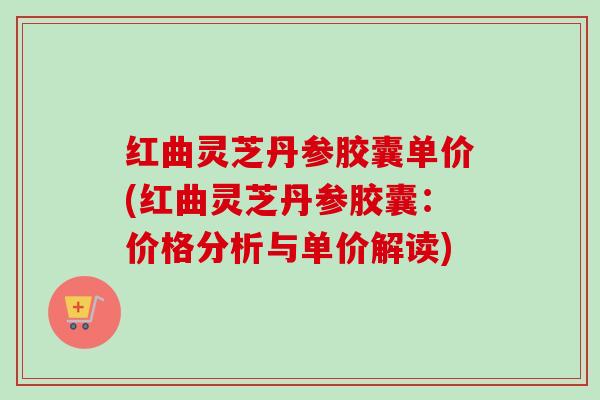 红曲灵芝丹参胶囊单价(红曲灵芝丹参胶囊：价格分析与单价解读)
