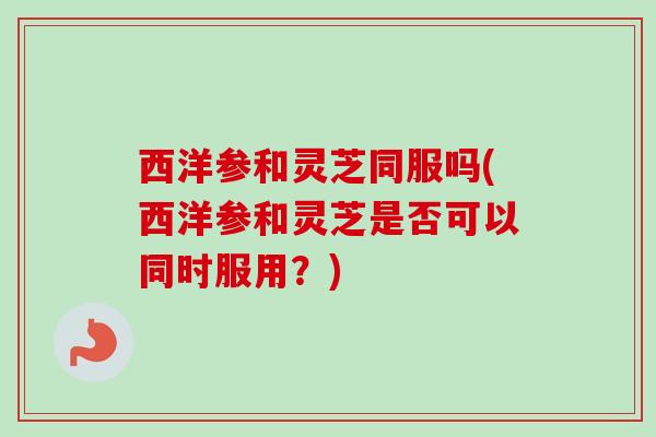 西洋参和灵芝同服吗(西洋参和灵芝是否可以同时服用？)