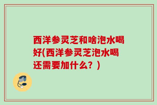 西洋参灵芝和啥泡水喝好(西洋参灵芝泡水喝还需要加什么？)