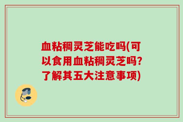 血粘稠灵芝能吃吗(可以食用血粘稠灵芝吗？了解其五大注意事项)