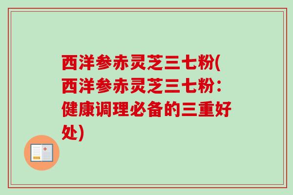 西洋参赤灵芝三七粉(西洋参赤灵芝三七粉：健康调理必备的三重好处)