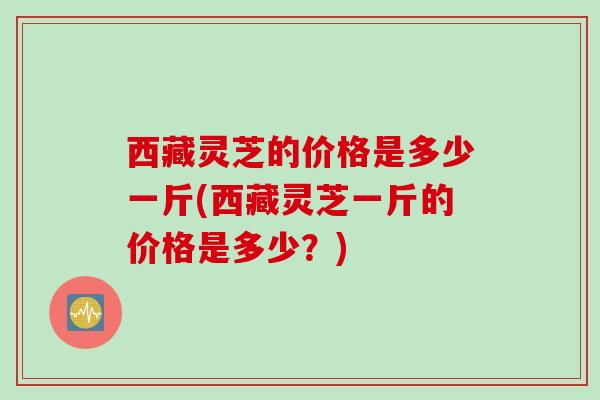 西藏灵芝的价格是多少一斤(西藏灵芝一斤的价格是多少?) 西藏灵芝的价格是多少一斤(西藏灵芝一斤的价格是多少?)