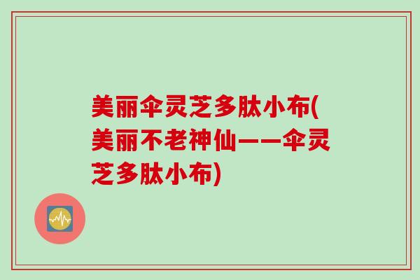 美丽伞灵芝多肽小布(美丽不老神仙——伞灵芝多肽小布) 美丽伞灵芝多肽小布(美丽不老神仙——伞灵芝多肽小布)