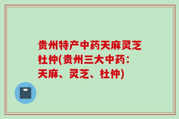 贵州特产中药天麻灵芝杜仲(贵州三大中药：天麻、灵芝、杜仲)