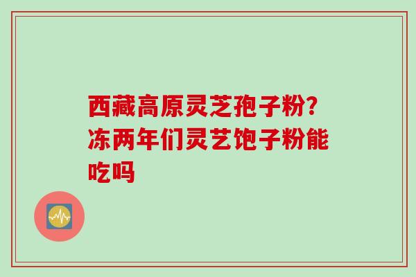 西藏高原灵芝孢子粉?冻两年们灵艺饱子粉能吃吗 西藏高原灵芝孢子粉?冻两年们灵艺饱子粉能吃吗