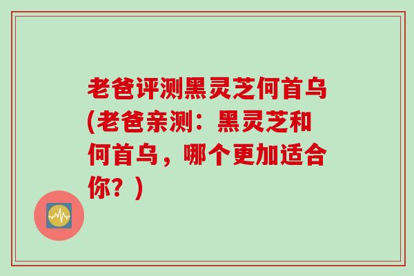 老爸评测黑灵芝何首乌(老爸亲测:黑灵芝和何首乌,哪个更加适合你?) 老爸评测黑灵芝何首乌(老爸亲测:黑灵芝和何首乌,哪个更加适合你?)
