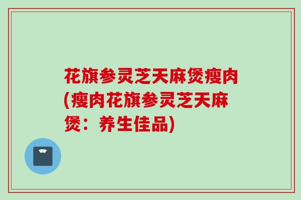 花旗参灵芝天麻煲瘦肉(瘦肉花旗参灵芝天麻煲：养生佳品)