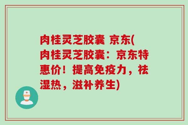 肉桂灵芝胶囊 京东(肉桂灵芝胶囊：京东特惠价！提高免疫力，祛湿热，滋补养生)