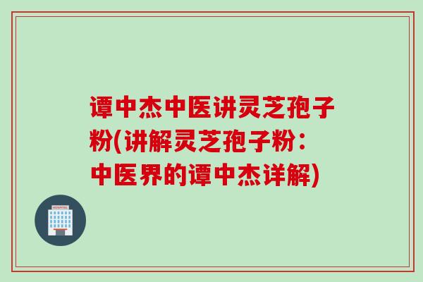 谭中杰中医讲灵芝孢子粉(讲解灵芝孢子粉：中医界的谭中杰详解)