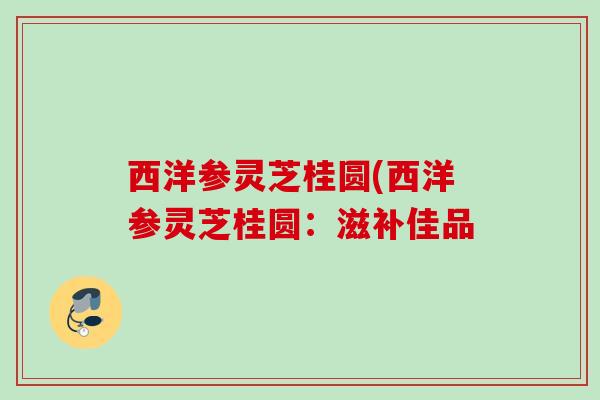 西洋参灵芝桂圆(西洋参灵芝桂圆：滋补佳品