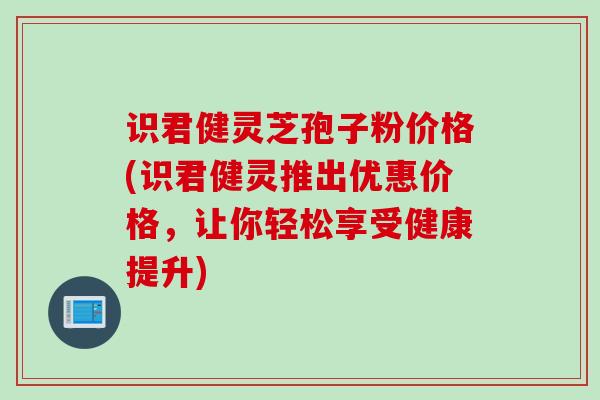 识君健灵芝孢子粉价格(识君健灵推出优惠价格，让你轻松享受健康提升)